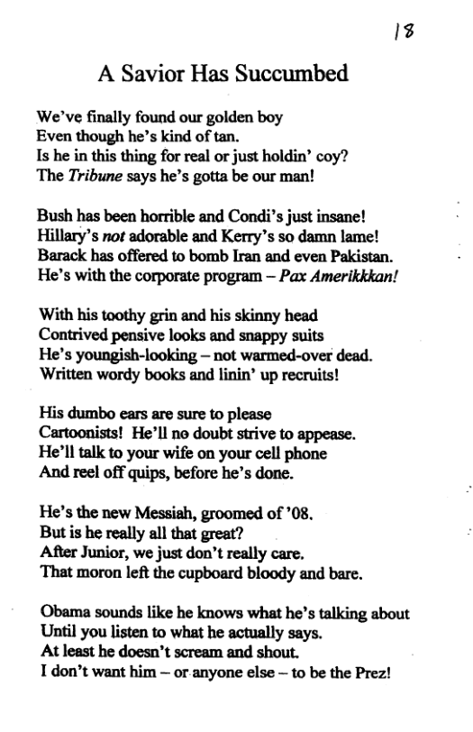 1% A Savior Has Succumbed We’ve finally found our golden boy Even though he’s kind of tan. Is he in this thing for real or just holdin’ coy? The Tribune says he’s gotta be our man! Bush has been horrible and Condi’s just insane! Hillary’s not adorable and Kerry’s so damn lame! Barack has offered to bomb Iran and even Pakistan. He’s with the corporate program — Pax Amerikkkan! With his toothy grin and his skinny head Contrived pensive looks and snappy suits He’s youngish-looking — not warmed-over dead. ‘Written wordy books and linin’ up recruits! His dumbo ears are sure to please Cartoonists! He’ll no doubt strive to appease. He’ll talk to your wife on your cell phone And reel off quips, before he’s done. He’s the new Messigh, groomed of *08. But is he really all that great? After Junior, we just don’t really care. ‘That moron left the cupboard bloody and bare. Obama sounds like he knows what he’s talking about Until you listen to what he actually says. At least he doesn’t scream and shout. T don’t want him — or anyone else — to be the Prez!